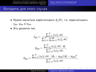 Ñêðûòûå ìàðêîâñêèå ìîäåëè: îñíîâíîå
                                           Ñìåñè âûïóêëûõ ðàñïðåäåëåíèé
     Ñïåöèàëüíûå âèäû ìàðêîâñêèõ ìîäåëåé
                                           Ïðîäîëæèòåëüíîñòü ñîñòîÿíèÿ
                                  Ðàçíîå



Àëãîðèòì äëÿ ýòîãî ñëó÷àÿ


     Íóæíî íàó÷èòüñÿ ïåðåñ÷èòûâàòü bj (D ), ò.å. ïåðåñ÷èòûâàòü
     cjm , µjm è σjm .
     Ýòî äåëàåòñÿ òàê:
                                        T γ (j , m)
                           cjm =
                                       t =1 t             ,
                                    T       M
                                    t =1 m=1 γt (j , m)
                                       T γ (j , m) · d
                                         1 t            t,
                             µjm = t =T
                             
                                        t =1 γt (j , m)
                            T γ (j , m) · (d − µ )(d − µ )t
                
                σjm =       t =1 t           t       jm t    jm .
                                        T γ (j , m)
                                        t =1 t

                        Ñåðãåé Íèêîëåíêî   Ñêðûòûå ìàðêîâñêèå ìîäåëè
 