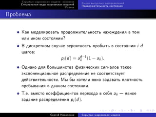 Ñêðûòûå ìàðêîâñêèå ìîäåëè: îñíîâíîå
                                           Ñìåñè âûïóêëûõ ðàñïðåäåëåíèé
    Ñïåöèàëüíûå âèäû ìàðêîâñêèõ ìîäåëåé
                                           Ïðîäîëæèòåëüíîñòü ñîñòîÿíèÿ
                                 Ðàçíîå



Ïðîáëåìà

     Êàê ìîäåëèðîâàòü ïðîäîëæèòåëüíîñòü íàõîæäåíèÿ â òîì
     èëè èíîì ñîñòîÿíèè?
     Â äèñêðåòíîì ñëó÷àå âåðîÿòíîñòü ïðîáûòü â ñîñòîÿíèè                  id
     øàãîâ:
                                 d
                      pi (d ) = aii −1 (1 − aii ).
     Îäíàêî äëÿ áîëüøèíñòâà ôèçè÷åñêèõ ñèãíàëîâ òàêîå
     ýêñïîíåíöèàëüíîå ðàñïðåäåëåíèå íå ñîîòâåòñòâóåò
     äåéñòâèòåëüíîñòè. Ìû áû õîòåëè ÿâíî çàäàâàòü ïëîòíîñòü
     ïðåáûâàíèÿ â äàííîì ñîñòîÿíèè.
     Ò.å. âìåñòî êîýôôèöèåíòîâ ïåðåõîäà â ñåáÿ aii  ÿâíîå
     çàäàíèå ðàñïðåäåëåíèÿ pi (d ).


                       Ñåðãåé Íèêîëåíêî    Ñêðûòûå ìàðêîâñêèå ìîäåëè
 
