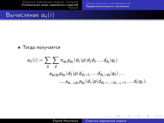 Ñêðûòûå ìàðêîâñêèå ìîäåëè: îñíîâíîå
                                                    Ñìåñè âûïóêëûõ ðàñïðåäåëåíèé
     Ñïåöèàëüíûå âèäû ìàðêîâñêèõ ìîäåëåé
                                                    Ïðîäîëæèòåëüíîñòü ñîñòîÿíèÿ
                                       Ðàçíîå



Âû÷èñëåíèå αt (i )




      Òîãäà ïîëó÷àåòñÿ

        αt (i ) =              πq pq (d1 )p (d1 d2 . . . dd |q1 )
                                   1    1                         1

                     q      d
                         aq q pq (d2 )p(dd +1 . . . dd +d |q2 ) . . .
                           1   2   2            1             1   2


                              . . . aqr − qr pqr (dr )p (dd +...+dr − +1 . . . dt |qr ).
                                            1                 1         1




                           Ñåðãåé Íèêîëåíêî         Ñêðûòûå ìàðêîâñêèå ìîäåëè
 