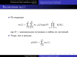 Ñêðûòûå ìàðêîâñêèå ìîäåëè: îñíîâíîå
                                                 Ñìåñè âûïóêëûõ ðàñïðåäåëåíèé
     Ñïåöèàëüíûå âèäû ìàðêîâñêèõ ìîäåëåé
                                                 Ïðîäîëæèòåëüíîñòü ñîñòîÿíèÿ
                                   Ðàçíîå



Âû÷èñëåíèå αt (i )


      Ïî èíäóêöèè
                             n D                                    t
                αt (j ) =               αt −d (j )aij pj (d )                bj (ds ),
                            i =1 d =1                           s =t −d +1
      ãäå   D    ìàêñèìàëüíàÿ îñòàíîâêà â ëþáîì èç ñîñòîÿíèé.
      Òîãäà, êàê è ðàíüøå,
                                                   n
                                  p(d |λ) =             αT (i ).
                                                 i =1



                        Ñåðãåé Íèêîëåíêî         Ñêðûòûå ìàðêîâñêèå ìîäåëè
 