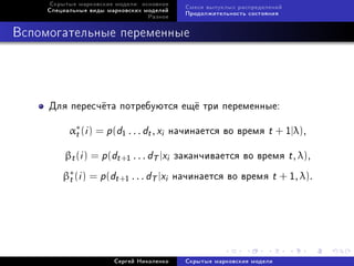 Ñêðûòûå ìàðêîâñêèå ìîäåëè: îñíîâíîå
                                           Ñìåñè âûïóêëûõ ðàñïðåäåëåíèé
     Ñïåöèàëüíûå âèäû ìàðêîâñêèõ ìîäåëåé
                                           Ïðîäîëæèòåëüíîñòü ñîñòîÿíèÿ
                                  Ðàçíîå



Âñïîìîãàòåëüíûå ïåðåìåííûå




     Äëÿ ïåðåñ÷¼òà ïîòðåáóþòñÿ åù¼ òðè ïåðåìåííûå:

           α∗ (i ) = p (d1 . . . dt , xi íà÷èíàåòñÿ âî âðåìÿ t + 1|λ),
            t
          βt (i ) = p (dt +1 . . . dT |xi çàêàí÷èâàåòñÿ âî âðåìÿ t , λ),
         β∗ (i ) = p (dt +1 . . . dT |xi íà÷èíàåòñÿ âî âðåìÿ t + 1, λ).
          t




                        Ñåðãåé Íèêîëåíêî   Ñêðûòûå ìàðêîâñêèå ìîäåëè
 