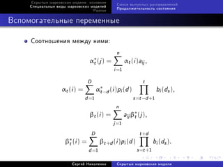 Ñêðûòûå ìàðêîâñêèå ìîäåëè: îñíîâíîå
                                                Ñìåñè âûïóêëûõ ðàñïðåäåëåíèé
     Ñïåöèàëüíûå âèäû ìàðêîâñêèõ ìîäåëåé
                                                Ïðîäîëæèòåëüíîñòü ñîñòîÿíèÿ
                                     Ðàçíîå



Âñïîìîãàòåëüíûå ïåðåìåííûå

     Ñîîòíîøåíèÿ ìåæäó íèìè:
                                                n
                                 α∗ (j ) =
                                  t                   αt (i )aij ,
                                               i =1
                                 D                             t
                   αt (i ) =          α∗−d (
                                       t      i )pi (d )                bi (ds ),
                               d =1                        s =t −d +1
                                                n
                                 βt (i ) =            aij β∗ (j ),
                                                           t
                                               j =1
                                  D                           t +d
                     β∗ (i ) =
                      t                 βt +d (i )pi (d )             bi (ds ).
                                 d =1                       s =t +1
                        Ñåðãåé Íèêîëåíêî        Ñêðûòûå ìàðêîâñêèå ìîäåëè
 