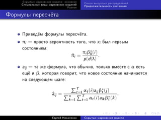 Ñêðûòûå ìàðêîâñêèå ìîäåëè: îñíîâíîå
                                           Ñìåñè âûïóêëûõ ðàñïðåäåëåíèé
     Ñïåöèàëüíûå âèäû ìàðêîâñêèõ ìîäåëåé
                                           Ïðîäîëæèòåëüíîñòü ñîñòîÿíèÿ
                                  Ðàçíîå



Ôîðìóëû ïåðåñ÷¼òà


     Ïðèâåä¼ì ôîðìóëû ïåðåñ÷¼òà.
     πi  ïðîñòî âåðîÿòíîñòü òîãî, ÷òî xi áûë ïåðâûì
     ñîñòîÿíèåì:
                                πi β∗ (i )
                                    0
                          πi =
                           ^               .
                                p(d |λ)
     aij òà æå ôîðìóëà, ÷òî îáû÷íî, òîëüêî âìåñòå ñ α åñòü
     åù¼ è β, êîòîðàÿ ãîâîðèò, ÷òî íîâîå ñîñòîÿíèå íà÷èíàåòñÿ
     íà ñëåäóþùåì øàãå:
                                      T α (i )a β∗ (j )
                        a
                        ^ij =         t =1 t   ij t
                                  n       T α (i )a β∗ (k ) .
                                  k =1 t =1 t      ik t


                        Ñåðãåé Íèêîëåíêî   Ñêðûòûå ìàðêîâñêèå ìîäåëè
 