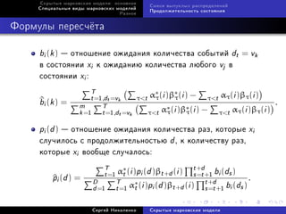 Ñêðûòûå ìàðêîâñêèå ìîäåëè: îñíîâíîå
                                                 Ñìåñè âûïóêëûõ ðàñïðåäåëåíèé
     Ñïåöèàëüíûå âèäû ìàðêîâñêèõ ìîäåëåé
                                                 Ïðîäîëæèòåëüíîñòü ñîñòîÿíèÿ
                                  Ðàçíîå



Ôîðìóëû ïåðåñ÷¼òà

     bi (k )  îòíîøåíèå îæèäàíèÿ êîëè÷åñòâà ñîáûòèé dt = vk
     â ñîñòîÿíèè xi ê îæèäàíèþ êîëè÷åñòâà ëþáîãî vj â
     ñîñòîÿíèè xi :
                       T                         α∗ (i )β∗ (i ) −            ατ (i )βτ (i )
     bi (k ) =
     ^                 t =1,dt =vk         τt    τ      τ           τt
                                                                                                  .
                   m       T                          ∗  i       i) −
                                                             )β∗ (               ατ (i )βτ (i )
                   k =1 t =1,dt =vk              τt ατ (      τ           τt

     pi (d )  îòíîøåíèå îæèäàíèÿ êîëè÷åñòâà ðàç, êîòîðûå xi
     ñëó÷èëîñü ñ ïðîäîëæèòåëüíîñòüþ d , ê êîëè÷åñòâó ðàç,
     êîòîðûå xi âîîáùå ñëó÷àëîñü:
                            T α∗ (i )p (d )β (i ) t +d b (d )
          pi (d ) =
          ^                 t =1 t    i      t +d      s =t +1 i s
                        D       T α∗ (i )p (d )β (i ) t +d b (d ) .
                        d =1 t =1 t       i       t +d      s =t +1 i s

                        Ñåðãåé Íèêîëåíêî         Ñêðûòûå ìàðêîâñêèå ìîäåëè
 