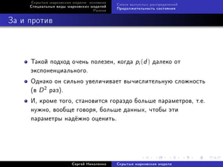 Ñêðûòûå ìàðêîâñêèå ìîäåëè: îñíîâíîå
                                           Ñìåñè âûïóêëûõ ðàñïðåäåëåíèé
     Ñïåöèàëüíûå âèäû ìàðêîâñêèõ ìîäåëåé
                                           Ïðîäîëæèòåëüíîñòü ñîñòîÿíèÿ
                                  Ðàçíîå



Çà è ïðîòèâ



     Òàêîé ïîäõîä î÷åíü ïîëåçåí, êîãäà pi (d ) äàëåêî îò
     ýêñïîíåíöèàëüíîãî.
     Îäíàêî îí ñèëüíî óâåëè÷èâàåò âû÷èñëèòåëüíóþ ñëîæíîñòü
     (â D 2 ðàç).
     È, êðîìå òîãî, ñòàíîâèòñÿ ãîðàçäî áîëüøå ïàðàìåòðîâ, ò.å.
     íóæíî, âîîáùå ãîâîðÿ, áîëüøå äàííûõ, ÷òîáû ýòè
     ïàðàìåòðû íàä¼æíî îöåíèòü.




                        Ñåðãåé Íèêîëåíêî   Ñêðûòûå ìàðêîâñêèå ìîäåëè
 