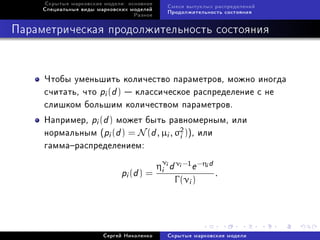 Ñêðûòûå ìàðêîâñêèå ìîäåëè: îñíîâíîå
                                            Ñìåñè âûïóêëûõ ðàñïðåäåëåíèé
     Ñïåöèàëüíûå âèäû ìàðêîâñêèõ ìîäåëåé
                                            Ïðîäîëæèòåëüíîñòü ñîñòîÿíèÿ
                                  Ðàçíîå



Ïàðàìåòðè÷åñêàÿ ïðîäîëæèòåëüíîñòü ñîñòîÿíèÿ



     ×òîáû óìåíüøèòü êîëè÷åñòâî ïàðàìåòðîâ, ìîæíî èíîãäà
     ñ÷èòàòü, ÷òî pi (d )  êëàññè÷åñêîå ðàñïðåäåëåíèå ñ íå
     ñëèøêîì áîëüøèì êîëè÷åñòâîì ïàðàìåòðîâ.
     Íàïðèìåð, pi (d ) ìîæåò áûòü ðàâíîìåðíûì, èëè
     íîðìàëüíûì (pi (d ) = N (d , µi , σ2 )), èëè
                                        i
     ãàììàðàñïðåäåëåíèåì:

                                       ηνi d νi −1 e −ηi d
                              pi (d ) = i                  .
                                              Γ (νi )




                        Ñåðãåé Íèêîëåíêî    Ñêðûòûå ìàðêîâñêèå ìîäåëè
 