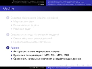 Ñêðûòûå ìàðêîâñêèå ìîäåëè: îñíîâíîå   Àâòîðåãðåññèâíûå ìàðêîâñêèå ìîäåëè
       Ñïåöèàëüíûå âèäû ìàðêîâñêèõ ìîäåëåé   Êðèòåðèè îïòèìèçàöèè HMM: ML, MMI, MDI
                                    Ðàçíîå   Ñðàâíåíèÿ, íà÷àëüíûå çíà÷åíèÿ è íåäîñòàþùèå äàííûå



Outline

  1   Ñêðûòûå ìàðêîâñêèå ìîäåëè: îñíîâíîå
        Ìàðêîâñêèå öåïè
        Âîçíèêàþùèå çàäà÷è
        Ðåøåíèÿ çàäà÷

  2   Ñïåöèàëüíûå âèäû ìàðêîâñêèõ ìîäåëåé
        Ñìåñè âûïóêëûõ ðàñïðåäåëåíèé
        Ïðîäîëæèòåëüíîñòü ñîñòîÿíèÿ

  3   Ðàçíîå
        Àâòîðåãðåññèâíûå ìàðêîâñêèå ìîäåëè
        Êðèòåðèè îïòèìèçàöèè HMM: ML, MMI, MDI
        Ñðàâíåíèÿ, íà÷àëüíûå çíà÷åíèÿ è íåäîñòàþùèå äàííûå


                          Ñåðãåé Íèêîëåíêî   Ñêðûòûå ìàðêîâñêèå ìîäåëè
 