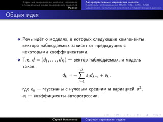 Ñêðûòûå ìàðêîâñêèå ìîäåëè: îñíîâíîå          Àâòîðåãðåññèâíûå ìàðêîâñêèå ìîäåëè
    Ñïåöèàëüíûå âèäû ìàðêîâñêèõ ìîäåëåé           Êðèòåðèè îïòèìèçàöèè HMM: ML, MMI, MDI
                                 Ðàçíîå           Ñðàâíåíèÿ, íà÷àëüíûå çíà÷åíèÿ è íåäîñòàþùèå äàííûå



Îáùàÿ èäåÿ


     Ðå÷ü èä¼ò î ìîäåëÿõ, â êîòîðûõ ñëåäóþùèå êîìïîíåíòû
     âåêòîðà íàáëþäàåìûõ çàâèñÿò îò ïðåäûäóùèõ ñ
     íåêîòîðûìè êîýôôèöèåíòàìè.
     Ò.å. d = (d1 , . . . , dK )  âåêòîð íàáëþäàåìûõ, è ìîäåëü
     òàêàÿ:
                                            p
                              dk = −              ai dk −i + ek ,
                                           i =1
     ãäå ek  ãàóññèàíû ñ íóëåâûì ñðåäíèì è âàðèàöèåé σ2 ,
     ai  êîýôôèöèåíòû àâòîðåãðåññèè.


                       Ñåðãåé Íèêîëåíêî           Ñêðûòûå ìàðêîâñêèå ìîäåëè
 