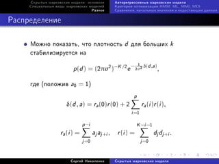 Ñêðûòûå ìàðêîâñêèå ìîäåëè: îñíîâíîå        Àâòîðåãðåññèâíûå ìàðêîâñêèå ìîäåëè
     Ñïåöèàëüíûå âèäû ìàðêîâñêèõ ìîäåëåé        Êðèòåðèè îïòèìèçàöèè HMM: ML, MMI, MDI
                                      Ðàçíîå    Ñðàâíåíèÿ, íà÷àëüíûå çíà÷åíèÿ è íåäîñòàþùèå äàííûå



Ðàñïðåäåëåíèå

     Ìîæíî ïîêàçàòü, ÷òî ïëîòíîñòü                  d   äëÿ áîëüøèõ             k
     ñòàáèëèçèðóåòñÿ íà
                                                                  δ(d ,a)
                         p(d ) = (2πσ2 )−K /2 e −
                                                             1
                                                            2σ2             ,

     ãäå (ïîëîæèâ       a0 = 1)
                                                         p
                      δ(d , a) = ra (0)r (0) + 2               ra (i )r (i ),
                                                        i =1
                               p −i                         K −i −1
                   ra (i ) =          aj aj +i , r (i ) =              dj dj +i .
                               j =0                            j =0

                        Ñåðãåé Íèêîëåíêî        Ñêðûòûå ìàðêîâñêèå ìîäåëè
 
