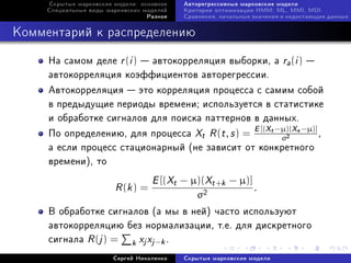 Ñêðûòûå ìàðêîâñêèå ìîäåëè: îñíîâíîå   Àâòîðåãðåññèâíûå ìàðêîâñêèå ìîäåëè
     Ñïåöèàëüíûå âèäû ìàðêîâñêèõ ìîäåëåé   Êðèòåðèè îïòèìèçàöèè HMM: ML, MMI, MDI
                                  Ðàçíîå   Ñðàâíåíèÿ, íà÷àëüíûå çíà÷åíèÿ è íåäîñòàþùèå äàííûå



Êîììåíòàðèé ê ðàñïðåäåëåíèþ

     Íà ñàìîì äåëå r (i )  àâòîêîððåëÿöèÿ âûáîðêè, à ra (i ) 
     àâòîêîððåëÿöèÿ êîýôôèöèåíòîâ àâòîðåãðåññèè.
     Àâòîêîððåëÿöèÿ  ýòî êîððåëÿöèÿ ïðîöåññà ñ ñàìèì ñîáîé
     â ïðåäûäóùèå ïåðèîäû âðåìåíè; èñïîëüçóåòñÿ â ñòàòèñòèêå
     è îáðàáîòêå ñèãíàëîâ äëÿ ïîèñêà ïàòòåðíîâ â äàííûõ.
     Ïî îïðåäåëåíèþ, äëÿ ïðîöåññà Xt R (t , s ) = E [(Xt −µ)(Xs −µ)] ,
                                                          σ               2


     à åñëè ïðîöåññ ñòàöèîíàðíûé (íå çàâèñèò îò êîíêðåòíîãî
     âðåìåíè), òî
                                   E [(Xt − µ)(Xt +k − µ)]
                        R (k ) =                                .
                                               σ2
     Â îáðàáîòêå ñèãíàëîâ (à ìû â íåé) ÷àñòî èñïîëüçóþò
     àâòîêîððåëÿöèþ áåç íîðìàëèçàöèè, ò.å. äëÿ äèñêðåòíîãî
     ñèãíàëà R (j ) = k xj xj −k .
                        Ñåðãåé Íèêîëåíêî   Ñêðûòûå ìàðêîâñêèå ìîäåëè
 