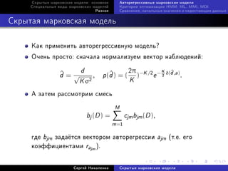 Ñêðûòûå ìàðêîâñêèå ìîäåëè: îñíîâíîå     Àâòîðåãðåññèâíûå ìàðêîâñêèå ìîäåëè
     Ñïåöèàëüíûå âèäû ìàðêîâñêèõ ìîäåëåé     Êðèòåðèè îïòèìèçàöèè HMM: ML, MMI, MDI
                                  Ðàçíîå     Ñðàâíåíèÿ, íà÷àëüíûå çíà÷åíèÿ è íåäîñòàþùèå äàííûå



Ñêðûòàÿ ìàðêîâñêàÿ ìîäåëü

     Êàê ïðèìåíèòü àâòîðåãðåññèâíóþ ìîäåëü?
     Î÷åíü ïðîñòî: ñíà÷àëà íîðìàëèçóåì âåêòîð íàáëþäåíèé:

                          d                2π         K ^
                  d=√
                  ^            , p (d ) = ( )−K /2 e − δ(d ,a) .
                                    ^
                                           K
                                                                  2

                          K σ2
     À çàòåì ðàññìîòðèì ñìåñü
                                            M
                              bj (D ) =           cjm bjm (D ),
                                           m =1
     ãäå bjm çàäà¼òñÿ âåêòîðîì àâòîðåãðåññèè ajm (ò.å. åãî
     êîýôôèöèåíòàìè rajm ).


                        Ñåðãåé Íèêîëåíêî     Ñêðûòûå ìàðêîâñêèå ìîäåëè
 