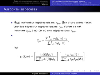 Ñêðûòûå ìàðêîâñêèå ìîäåëè: îñíîâíîå      Àâòîðåãðåññèâíûå ìàðêîâñêèå ìîäåëè
     Ñïåöèàëüíûå âèäû ìàðêîâñêèõ ìîäåëåé      Êðèòåðèè îïòèìèçàöèè HMM: ML, MMI, MDI
                                  Ðàçíîå      Ñðàâíåíèÿ, íà÷àëüíûå çíà÷åíèÿ è íåäîñòàþùèå äàííûå



Àëãîðèòì ïåðåñ÷¼òà


     Íàäî íàó÷èòüñÿ ïåðåñ÷èòûâàòü rajm . Äëÿ ýòîãî ñõåìà òàêàÿ:
     ñíà÷àëà íàó÷èìñÿ ïåðåñ÷èòûâàòü rjm , ïîòîì èç íèõ
     ïîëó÷èì ajm , à ïîòîì ïî íèì ïåðåñ÷èòàåì rajm .

                                           T γ (j , m) · r
                             r
                             jm =         t =1 t         t
                                              T γ (j , m) ,
                                              t =1 t
     ãäå

                                αt (j )βt (j )             cjm bjm (dt )
           γt (j , m) =        N α (j )β (j )             M c b (d ) .
                               j =1 t        t            m=1 jm jm t


                        Ñåðãåé Íèêîëåíêî      Ñêðûòûå ìàðêîâñêèå ìîäåëè
 