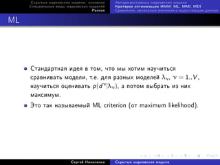 Ñêðûòûå ìàðêîâñêèå ìîäåëè: îñíîâíîå   Àâòîðåãðåññèâíûå ìàðêîâñêèå ìîäåëè
     Ñïåöèàëüíûå âèäû ìàðêîâñêèõ ìîäåëåé   Êðèòåðèè îïòèìèçàöèè HMM: ML, MMI, MDI
                                  Ðàçíîå   Ñðàâíåíèÿ, íà÷àëüíûå çíà÷åíèÿ è íåäîñòàþùèå äàííûå



ML




     Ñòàíäàðòíàÿ èäåÿ â òîì, ÷òî ìû õîòèì íàó÷èòüñÿ
     ñðàâíèâàòü ìîäåëè, ò.å. äëÿ ðàçíûõ ìîäåëåé λν , ν = 1..V ,
     íàó÷èòüñÿ îöåíèâàòü p (d ν |λν ), à ïîòîì âûáðàòü èç íèõ
     ìàêñèìóì.
     Ýòî òàê íàçûâàåìûé ML criterion (îò maximum likelihood).




                        Ñåðãåé Íèêîëåíêî   Ñêðûòûå ìàðêîâñêèå ìîäåëè
 