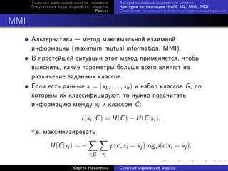 Ñêðûòûå ìàðêîâñêèå ìîäåëè: îñíîâíîå       Àâòîðåãðåññèâíûå ìàðêîâñêèå ìîäåëè
      Ñïåöèàëüíûå âèäû ìàðêîâñêèõ ìîäåëåé       Êðèòåðèè îïòèìèçàöèè HMM: ML, MMI, MDI
                                   Ðàçíîå       Ñðàâíåíèÿ, íà÷àëüíûå çíà÷åíèÿ è íåäîñòàþùèå äàííûå



MMI

      Àëüòåðíàòèâà  ìåòîä ìàêñèìàëüíîé âçàèìíîé
      èíôîðìàöèè (maximum mutual information, MMI).
      Â ïðîñòåéøåé ñèòóàöèè ýòîò ìåòîä ïðèìåíÿåòñÿ, ÷òîáû
      âûÿñíèòü, êàêèå ïàðàìåòðû áîëüøå âñåãî âëèÿþò íà
      ðàçëè÷åíèå çàäàííûõ êëàññîâ.
      Åñëè åñòü äàííûå x = (x1 , . . . , xn ) è íàáîð êëàññîâ G , ïî
      êîòîðûì èõ êëàññèôèöèðóþò, òî íóæíî ïîäñ÷èòàòü
      èíôîðìàöèþ ìåæäó xi è êëàññîì C :

                            I (xi , C ) = H (C ) − H (C |xi ),
      ò.å. ìàêñèìèçèðîâàòü

              H (C |xi ) = −                p(c , xi   = vj ) log p (c |xi = vj ).
                                ∈ G vj

                         Ñåðãåé Íèêîëåíêî       Ñêðûòûå ìàðêîâñêèå ìîäåëè
 