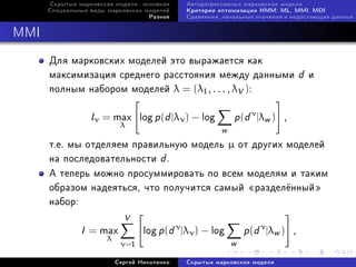 Ñêðûòûå ìàðêîâñêèå ìîäåëè: îñíîâíîå    Àâòîðåãðåññèâíûå ìàðêîâñêèå ìîäåëè
      Ñïåöèàëüíûå âèäû ìàðêîâñêèõ ìîäåëåé    Êðèòåðèè îïòèìèçàöèè HMM: ML, MMI, MDI
                                   Ðàçíîå    Ñðàâíåíèÿ, íà÷àëüíûå çíà÷åíèÿ è íåäîñòàþùèå äàííûå



MMI

      Äëÿ ìàðêîâñêèõ ìîäåëåé ýòî âûðàæàåòñÿ êàê
      ìàêñèìèçàöèÿ ñðåäíåãî ðàññòîÿíèÿ ìåæäó äàííûìè                              d   è
      ïîëíûì íàáîðîì ìîäåëåé λ = (λ1 , . . . , λV ):

                   Iν = max      log p (d |λν ) − log       p(d ν |λw )   ,
                           λ
                                                        w
      ò.å. ìû îòäåëÿåì ïðàâèëüíóþ ìîäåëü µ îò äðóãèõ ìîäåëåé
      íà ïîñëåäîâàòåëüíîñòè d .
      À òåïåðü ìîæíî ïðîñóììèðîâàòü ïî âñåì ìîäåëÿì è òàêèì
      îáðàçîì íàäåÿòüñÿ, ÷òî ïîëó÷èòñÿ ñàìûé ¾ðàçäåë¼ííûé¿
      íàáîð:
                            V
               I   = max          log p (d ν |λν ) − log        p(d ν |λw )   ,
                      λ
                           ν=1                              w
                          Ñåðãåé Íèêîëåíêî   Ñêðûòûå ìàðêîâñêèå ìîäåëè
 