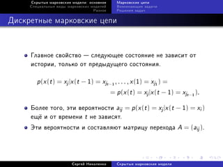 Ñêðûòûå ìàðêîâñêèå ìîäåëè: îñíîâíîå       Ìàðêîâñêèå öåïè
     Ñïåöèàëüíûå âèäû ìàðêîâñêèõ ìîäåëåé       Âîçíèêàþùèå çàäà÷è
                                  Ðàçíîå       Ðåøåíèÿ çàäà÷



Äèñêðåòíûå ìàðêîâñêèå öåïè



     Ãëàâíîå ñâîéñòâî  ñëåäóþùåå ñîñòîÿíèå íå çàâèñèò îò
     èñòîðèè, òîëüêî îò ïðåäûäóùåãî ñîñòîÿíèÿ.

        p(x (t ) = xj |x (t − 1) = xjt−    1
                                               , . . . , x (1) = xj ) =
                                                                 1


                                           = p (x (t ) = xj |x (t − 1) = xjt − ).
                                                                                1




     Áîëåå òîãî, ýòè âåðîÿòíîñòè aij = p (x (t ) = xj |x (t − 1) = xi )
     åù¼ è îò âðåìåíè t íå çàâèñÿò.
     Ýòè âåðîÿòíîñòè è ñîñòàâëÿþò ìàòðèöó ïåðåõîäà                         A = (aij ).



                        Ñåðãåé Íèêîëåíêî       Ñêðûòûå ìàðêîâñêèå ìîäåëè
 
