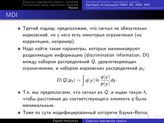 Ñêðûòûå ìàðêîâñêèå ìîäåëè: îñíîâíîå   Àâòîðåãðåññèâíûå ìàðêîâñêèå ìîäåëè
      Ñïåöèàëüíûå âèäû ìàðêîâñêèõ ìîäåëåé   Êðèòåðèè îïòèìèçàöèè HMM: ML, MMI, MDI
                                   Ðàçíîå   Ñðàâíåíèÿ, íà÷àëüíûå çíà÷åíèÿ è íåäîñòàþùèå äàííûå



MDI

      Òðåòèé ïîäõîä: ïðåäïîëîæèì, ÷òî ñèãíàë íå îáÿçàòåëüíî
      ìàðêîâñêèé, íî ó íåãî åñòü íåêîòîðûå îãðàíè÷åíèÿ (íà
      êîððåëÿöèþ, íàïðèìåð).
      Íàäî íàéòè òàêèå ïàðàìåòðû, êîòîðûå ìèíèìèçèðóþò
      ðàçäåëÿþùóþ èíôîðìàöèþ (discrimination information, DI)
      ìåæäó íàáîðîì ðàñïðåäåëåíèé Q , óäîâëåòâîðÿþùèõ
      îãðàíè÷åíèÿì, è íàáîðîì ìàðêîâñêèõ ðàñïðåäåëåíèé pλ :
                                        q (y )
                           D (Q ||pλ ) = q (y ) ln
                                               dy .
                                        p(y )
      Ò.å. ìû ïðåäïîëàãàåì, ÷òî ñèãíàë èç Q , è èùåì òàêóþ λ,
      ÷òîáû ðàññòîÿíèå äî ñîîòâåòñòâóþùåãî ýëåìåíòà q áûëî
      ìèíèìàëüíûì.
      Òîæå ïî ñóòè ìîäèôèöèðîâàííûé àëãîðèòì ÁàóìàÂåëõà.
                         Ñåðãåé Íèêîëåíêî   Ñêðûòûå ìàðêîâñêèå ìîäåëè
 
