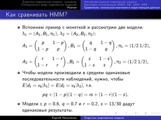 Ñêðûòûå ìàðêîâñêèå ìîäåëè: îñíîâíîå   Àâòîðåãðåññèâíûå ìàðêîâñêèå ìîäåëè
    Ñïåöèàëüíûå âèäû ìàðêîâñêèõ ìîäåëåé    Êðèòåðèè îïòèìèçàöèè HMM: ML, MMI, MDI
                                 Ðàçíîå    Ñðàâíåíèÿ, íà÷àëüíûå çíà÷åíèÿ è íåäîñòàþùèå äàííûå



Êàê ñðàâíèâàòü HMM?

     Âñïîìíèì ïðèìåð ñ ìîíåòêîé è ðàññìîòðèì äâå ìîäåëè:
     λ1 = (A1 , B1 , π1 ), λ2 = (A2 , B2 , π2 ):

     A1 =        p      1−p
                                  , B1 =
                                              q      1−q
                                                               , π1 = (1/2 1/2),
              1−p          p               1−q          q

     A2 =        r      1−r
                                 , B2 =
                                             s      1−s
                                                              , π2 = (1/2 1/2),
              1−r         r                1−s         s
     ×òîáû ìîäåëè ïðîèçâîäèëè â ñðåäíåì îäèíàêîâûå
     ïîñëåäîâàòåëüíîñòè íàáëþäåíèé, íóæíî, ÷òîáû
     E [dt = vk |λ1 ] = E [dt = vk |λ2 ], ò.å.
             pq + (1 − p)(1 − q ) = rs + (1 − r )(1 − s ).
     Ìîäåëè ñ p = 0.6, q = 0.7 è r = 0.2, s = 13/30 äàäóò
     îäèíàêîâûå ðåçóëüòàòû.
                       Ñåðãåé Íèêîëåíêî    Ñêðûòûå ìàðêîâñêèå ìîäåëè
 