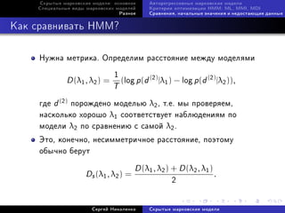Ñêðûòûå ìàðêîâñêèå ìîäåëè: îñíîâíîå      Àâòîðåãðåññèâíûå ìàðêîâñêèå ìîäåëè
    Ñïåöèàëüíûå âèäû ìàðêîâñêèõ ìîäåëåé       Êðèòåðèè îïòèìèçàöèè HMM: ML, MMI, MDI
                                    Ðàçíîå    Ñðàâíåíèÿ, íà÷àëüíûå çíà÷åíèÿ è íåäîñòàþùèå äàííûå



Êàê ñðàâíèâàòü HMM?

     Íóæíà ìåòðèêà. Îïðåäåëèì ðàññòîÿíèå ìåæäó ìîäåëÿìè
                                1
              D (λ1 , λ2 ) =        (log p (d (2) |λ1 ) − log p (d (2) |λ2 )),
                               T
     ãäå d (2) ïîðîæäåíî ìîäåëüþ λ2 , ò.å. ìû ïðîâåðÿåì,
     íàñêîëüêî õîðîøî λ1 ñîîòâåòñòâóåò íàáëþäåíèÿì ïî
     ìîäåëè λ2 ïî ñðàâíåíèþ ñ ñàìîé λ2 .
     Ýòî, êîíå÷íî, íåñèììåòðè÷íîå ðàññòîÿíèå, ïîýòîìó
     îáû÷íî áåðóò

                                         D (λ1 , λ2 ) + D (λ2 , λ1 )
                     Ds (λ1 , λ2 ) =                                   .
                                                      2


                       Ñåðãåé Íèêîëåíêî       Ñêðûòûå ìàðêîâñêèå ìîäåëè
 