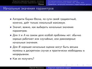 Ñêðûòûå ìàðêîâñêèå ìîäåëè: îñíîâíîå   Àâòîðåãðåññèâíûå ìàðêîâñêèå ìîäåëè
     Ñïåöèàëüíûå âèäû ìàðêîâñêèõ ìîäåëåé   Êðèòåðèè îïòèìèçàöèè HMM: ML, MMI, MDI
                                  Ðàçíîå   Ñðàâíåíèÿ, íà÷àëüíûå çíà÷åíèÿ è íåäîñòàþùèå äàííûå



Íà÷àëüíûå çíà÷åíèÿ ïàðàìåòðîâ

     Àëãîðèòì ÁàóìàÂåëõà, ïî ñóòè ñâîåé ãðàäèåíòíûé,
     êîíå÷íî, äà¼ò òîëüêî ëîêàëüíûé ìàêñèìóì.
     Çíà÷èò, âàæíî, êàê âûáèðàòü íà÷àëüíûå çíà÷åíèÿ
     ïàðàìåòðîâ.
     Äëÿ π è A íà ñàìîì äåëå îñîáîé ïðîáëåìû íåò: îáû÷íî
     õîðîøî ðàáîòàþò èëè ñëó÷àéíûå, èëè ðàâíîìåðíûå
     íà÷àëüíûå çíà÷åíèÿ.
     Äëÿ B õîðîøèå íà÷àëüíûå îöåíêè ìîãóò áûòü âåñüìà
     ïîëåçíû â äèñêðåòíîì ñëó÷àå è ïðàêòè÷åñêè íåîáõîäèìû â
     íåïðåðûâíîì.
     Êàê èõ ïîëó÷èòü?


                        Ñåðãåé Íèêîëåíêî   Ñêðûòûå ìàðêîâñêèå ìîäåëè
 