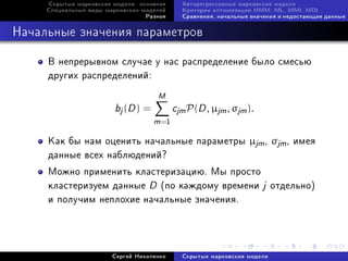 Ñêðûòûå ìàðêîâñêèå ìîäåëè: îñíîâíîå      Àâòîðåãðåññèâíûå ìàðêîâñêèå ìîäåëè
     Ñïåöèàëüíûå âèäû ìàðêîâñêèõ ìîäåëåé      Êðèòåðèè îïòèìèçàöèè HMM: ML, MMI, MDI
                                  Ðàçíîå      Ñðàâíåíèÿ, íà÷àëüíûå çíà÷åíèÿ è íåäîñòàþùèå äàííûå



Íà÷àëüíûå çíà÷åíèÿ ïàðàìåòðîâ

     Â íåïðåðûâíîì ñëó÷àå ó íàñ ðàñïðåäåëåíèå áûëî ñìåñüþ
     äðóãèõ ðàñïðåäåëåíèé:
                                      M
                         bj (D ) =          cjm P(D , µjm , σjm ).
                                     m =1
     Êàê áû íàì îöåíèòü íà÷àëüíûå ïàðàìåòðû µjm , σjm , èìåÿ
     äàííûå âñåõ íàáëþäåíèé?
     Ìîæíî ïðèìåíèòü êëàñòåðèçàöèþ. Ìû ïðîñòî
     êëàñòåðèçóåì äàííûå D (ïî êàæäîìó âðåìåíè j îòäåëüíî)
     è ïîëó÷èì íåïëîõèå íà÷àëüíûå çíà÷åíèÿ.




                        Ñåðãåé Íèêîëåíêî      Ñêðûòûå ìàðêîâñêèå ìîäåëè
 