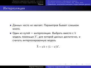 Ñêðûòûå ìàðêîâñêèå ìîäåëè: îñíîâíîå   Àâòîðåãðåññèâíûå ìàðêîâñêèå ìîäåëè
    Ñïåöèàëüíûå âèäû ìàðêîâñêèõ ìîäåëåé    Êðèòåðèè îïòèìèçàöèè HMM: ML, MMI, MDI
                                 Ðàçíîå    Ñðàâíåíèÿ, íà÷àëüíûå çíà÷åíèÿ è íåäîñòàþùèå äàííûå



Èíòåðïîëÿöèÿ



     Äàííûõ ÷àñòî íå õâàòàåò. Ïàðàìåòðîâ áûâàåò ñëèøêîì
     ìíîãî.
     Îäèí èç ïóòåé  èíòåðïîëÿöèÿ. Âûáðàòü âìåñòå ñ λ
     ìîäåëü ïîìåíüøå λ , äëÿ êîòîðîé äàííûõ äîñòàòî÷íî, è
     ñ÷èòàòü èíòåðïîëèðîâàííóþ ìîäåëü

                                ^ = λ + (1 − )λ .
                                λ




                       Ñåðãåé Íèêîëåíêî    Ñêðûòûå ìàðêîâñêèå ìîäåëè
 