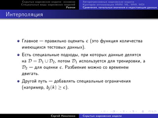 Ñêðûòûå ìàðêîâñêèå ìîäåëè: îñíîâíîå   Àâòîðåãðåññèâíûå ìàðêîâñêèå ìîäåëè
    Ñïåöèàëüíûå âèäû ìàðêîâñêèõ ìîäåëåé    Êðèòåðèè îïòèìèçàöèè HMM: ML, MMI, MDI
                                 Ðàçíîå    Ñðàâíåíèÿ, íà÷àëüíûå çíà÷åíèÿ è íåäîñòàþùèå äàííûå



Èíòåðïîëÿöèÿ



     Ãëàâíîå  ïðàâèëüíî îöåíèòü (ýòî ôóíêöèÿ êîëè÷åñòâà
     èìåþùèõñÿ òåñòîâûõ äàííûõ).
     Åñòü ñïåöèàëüíûå ïîäõîäû, ïðè êîòîðûõ äàííûå äåëÿòñÿ
     íà D = D1 ∪ D2 , ïîòîì D1 èñïîëüçóåòñÿ äëÿ òðåíèðîâêè, à
     D2  äëÿ îöåíêè . Ðàçáèåíèå ìîæíî ñî âðåìåíåì
     äâèãàòü.
     Äðóãîé ïóòü  äîáàâëÿòü ñïåöèàëüíûå îãðàíè÷åíèÿ
     (íàïðèìåð, bj (k ) ≥ ).




                       Ñåðãåé Íèêîëåíêî    Ñêðûòûå ìàðêîâñêèå ìîäåëè
 