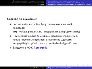 Ñêðûòûå ìàðêîâñêèå ìîäåëè: îñíîâíîå   Àâòîðåãðåññèâíûå ìàðêîâñêèå ìîäåëè
   Ñïåöèàëüíûå âèäû ìàðêîâñêèõ ìîäåëåé   Êðèòåðèè îïòèìèçàöèè HMM: ML, MMI, MDI
                                Ðàçíîå   Ñðàâíåíèÿ, íà÷àëüíûå çíà÷åíèÿ è íåäîñòàþùèå äàííûå




Ñïàñèáî çà âíèìàíèå!

   Lecture notes è ñëàéäû áóäóò ïîÿâëÿòüñÿ íà ìîåé
   homepage:
   http://logic.pdmi.ras.ru/∼sergey/index.php?page=teaching
   Ïðèñûëàéòå ëþáûå çàìå÷àíèÿ, ðåøåíèÿ óïðàæíåíèé,
   íîâûå ÷èñëåííûå ïðèìåðû è ïðî÷åå ïî àäðåñàì:
   sergey@logic.pdmi.ras.ru, snikolenko@gmail.com
   Çàõîäèòå â ÆÆ             smartnik.




                      Ñåðãåé Íèêîëåíêî   Ñêðûòûå ìàðêîâñêèå ìîäåëè
 