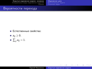 Ñêðûòûå ìàðêîâñêèå ìîäåëè: îñíîâíîå   Ìàðêîâñêèå öåïè
     Ñïåöèàëüíûå âèäû ìàðêîâñêèõ ìîäåëåé   Âîçíèêàþùèå çàäà÷è
                                  Ðàçíîå   Ðåøåíèÿ çàäà÷



Âåðîÿòíîñòè ïåðåõîäà




     Åñòåñòâåííûå ñâîéñòâà:
     aij ≥ 0.
        j aij = 1.




                        Ñåðãåé Íèêîëåíêî   Ñêðûòûå ìàðêîâñêèå ìîäåëè
 