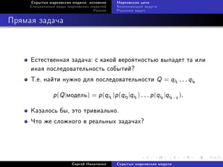 Ñêðûòûå ìàðêîâñêèå ìîäåëè: îñíîâíîå       Ìàðêîâñêèå öåïè
     Ñïåöèàëüíûå âèäû ìàðêîâñêèõ ìîäåëåé       Âîçíèêàþùèå çàäà÷è
                                  Ðàçíîå       Ðåøåíèÿ çàäà÷



Ïðÿìàÿ çàäà÷à



     Åñòåñòâåííàÿ çàäà÷à: ñ êàêîé âåðîÿòíîñòüþ âûïàäåò òà èëè
     èíàÿ ïîñëåäîâàòåëüíîñòü ñîáûòèé?
     Ò.å. íàéòè íóæíî äëÿ ïîñëåäîâàòåëüíîñòè                         Q = qi   1
                                                                                   . . . qik

               p(Q |ìîäåëü) = p(qi )p(qi |qi
                                           1       2   1
                                                           ) . . . p (qik |qik − ).
                                                                               1




     Êàçàëîñü áû, ýòî òðèâèàëüíî.
     ×òî æå ñëîæíîãî â ðåàëüíûõ çàäà÷àõ?




                        Ñåðãåé Íèêîëåíêî       Ñêðûòûå ìàðêîâñêèå ìîäåëè
 