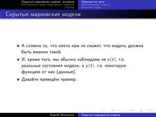 Ñêðûòûå ìàðêîâñêèå ìîäåëè: îñíîâíîå   Ìàðêîâñêèå öåïè
     Ñïåöèàëüíûå âèäû ìàðêîâñêèõ ìîäåëåé   Âîçíèêàþùèå çàäà÷è
                                  Ðàçíîå   Ðåøåíèÿ çàäà÷



Ñêðûòûå ìàðêîâñêèå ìîäåëè




     À ñëîæíî òî, ÷òî íèêòî íàì íå ñêàæåò, ÷òî ìîäåëü äîëæíà
     áûòü èìåííî òàêîé.
     È, êðîìå òîãî, ìû îáû÷íî íàáëþäàåì íå x (t ), ò.å.
     ðåàëüíûå ñîñòîÿíèÿ ìîäåëè, à y (t ), ò.å. íåêîòîðóþ
     ôóíêöèþ îò íèõ (äàííûå).
     Äàâàéòå ïðèâåä¼ì ïðèìåð.




                        Ñåðãåé Íèêîëåíêî   Ñêðûòûå ìàðêîâñêèå ìîäåëè
 