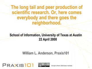 The long tail and peer production of scientific research. Or, here comes everybody and there goes the neighborhood. School of Information, University of Texas at Austin 22 April 2008 William L. Anderson, Praxis101 Except where otherwise marked. 