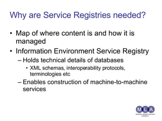 Why are Service Registries needed? Map of where content is and how it is managed Information Environment Service Registry Holds technical details of databases XML schemas, interoperability protocols, terminologies etc Enables construction of machine-to-machine services 