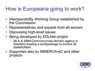 How is Europeana going to work? Interoperability Working Group established by the Commission Representatives and experts from all sectors Discussing high-level issues Being developed by EDLNet project MLA & ABM-Centrum (cross-domain agency in Sweden) leading a workpackage to involve all stakeholders Supported also by MINERVA-eC and other projects 