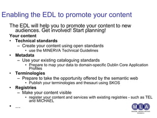 Enabling the EDL to promote your content The EDL will help you to promote your content to new audiences. Get involved! Start planning!  Your content  Technical standards   Create your content using open standards  use the MINERVA Technical Guidelines  Metadata   Use your existing cataloguing standards Prepare to map your data to domain-specific Dublin Core Application Profiles Terminologies   Prepare to take the opportunity offered by the semantic web Publish your terminologies and thesauri using SKOS   Registries Make your content visible  register your content and services with existing registries - such as TEL and MICHAEL … 