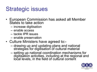 Strategic issues European Commission has asked all Member States to take action increase digitisation enable access tackle IPR issues enable preservation Culture Ministers have agreed to:- drawing up and updating plans and national strategies for digitisation of cultural material setting up national coordination mechanisms for digitisation activities, including at the regional and local levels, in the field of cultural content 