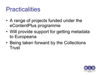 Practicalities A range of projects funded under the eContentPlus programme Will provide support for getting metadata to Europeana Being taken forward by the Collections Trust 