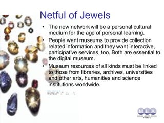 Netful of Jewels The new network will be a personal cultural medium for the age of personal learning. People want museums to provide collection related information and they want interactive, participative services, too. Both are essential to the digital museum. Museum resources of all kinds must be linked to those from libraries, archives, universities and other arts, humanities and science institutions worldwide. 