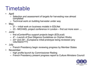 Timetable April Selection and assessment of targets for harvesting now almost completed Technical work on building harvester under way May 21 – initial work on business models in EDLNet 23 - MICHAEL project conference in London – find out more soon … June first eContentPlus support projects begin (EDLocal) 4 th  - Launch of Due Diligence Guidelines on Orphan Works 23 rd  and 24 th  - Europeana initial prototype being reviewed (any volunteers???) July French Presidency begin reviewing progress by Member States November high profile launch by Commissioner Reding French Presidency present progress report to Culture Ministers Council 