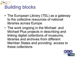 Building blocks The European Library (TEL) as a gateway to the collective resources of national libraries across Europe The work ongoing in the Michael  and Michael Plus projects in describing and linking digital collections of museums, libraries and archives from different Member States and providing  access to these collections 