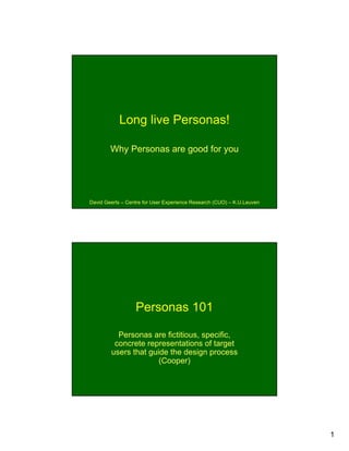 Long live Personas!

        Why Personas are good for you




David Geerts – Centre for User Experience Research (CUO) – K.U.Leuven




                  Personas 101

          Personas are fictitious, specific,
         concrete representations of target
        users that guide the design process
                      (Cooper)




                                                                        1
 