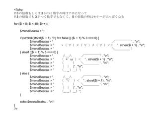 <?php // 3 の倍数もしくは 3 がつく数字の時はアホになって // 3 の倍数でも 3 がつく数字でもなくて、 5 の倍数の時はモナーが犬っぽくなる for ($i = 0; $i < 40; $i++) { $monaBeatsu = ''; if (strpbrk(strval($i + 1), '3') !== false || ($i + 1) % 3 === 0) { $monaBeatsu = ' 　　  　　　　　　　　　　　　　　　　／￣￣￣￣￣ ' . "\n"; $monaBeatsu .= ' 　　ヽ（ﾟ∀ﾟ）メ（ﾟ∀ﾟ）メ（ﾟ∀ﾟ）ノ＜　 ' . strval($i + 1) . "\n"; $monaBeatsu .= ' 　　　　　　　　　　　　　　　　　 　＼＿＿＿＿＿ '; } elseif (($i + 1) % 5 === 0) { $monaBeatsu = ' 　　  ∧＿∧　　　／￣￣￣￣￣ ' . "\n"; $monaBeatsu .= ' 　　（  = ﾟ ω ﾟ）＜　 ' . strval($i + 1) . "\n"; $monaBeatsu .= ' 　　（　　　） 　＼＿＿＿＿＿ ' . "\n"; $monaBeatsu .= ' 　　 ｜ ｜　 |' . "\n"; $monaBeatsu .= ' 　　（＿ _ ）＿） '; } else { $monaBeatsu = ' 　　  ∧＿∧　　　／￣￣￣￣￣ ' . "\n"; $monaBeatsu .= ' 　　（  ´∀ ｀）＜　 ' . strval($i + 1) . "\n"; $monaBeatsu .= ' 　　（　　　） 　＼＿＿＿＿＿ ' . "\n"; $monaBeatsu .= ' 　　 ｜ ｜　 |' . "\n"; $monaBeatsu .= ' 　　（＿ _ ）＿） '; } echo $monaBeatsu . "\n"; } ?> 