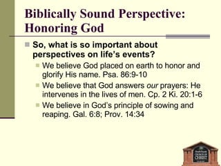 Biblically Sound Perspective: Honoring God So, what is so important about perspectives on life’s events? We believe God placed on earth to honor and glorify His name. Psa. 86:9-10 We believe that God answers  our  prayers: He intervenes in the lives of men. Cp. 2 Ki. 20:1-6 We believe in God’s principle of sowing and reaping. Gal. 6:8; Prov. 14:34 