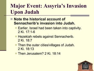 Major Event: Assyria’s Invasion Upon Judah Note the historical account of Sennacherib’s invasion into Judah.  Earlier, Israel had been taken into captivity.  2 Ki. 17:1-6 Hezekiah rebels against Sennacherib.  2 Ki. 18:7 Then the outer cities/villages of Judah.  2 Ki. 18:13 Then Jerusalem? 2 Ki. 18:14 