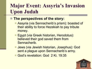 Major Event: Assyria’s Invasion Upon Judah The perspectives of the story: Assyria (via Sennacherib’s prism): boasted of their ability to force Hezekiah to pay tribute money. Egypt (via Greek historian, Herodotus): believed their god saved them from Sennacherib. Jews (via Jewish historian, Josephus): God sent a plague upon Sennacherib’s army. God’s revelation: God  2 Ki. 19:35 