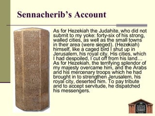 Sennacherib’s Account As for Hezekiah the Judahite, who did not submit to my yoke: forty-six of his strong, walled cities, as well as the small towns in their area (were sieged). (Hezekiah) himself, like a caged bird I shut up in Jerusalem, his royal city. His cities, which I had despoiled, I cut off from his land… As for Hezekiah, the terrifying splendor of my majesty overcame him, and the Arabs and his mercenary troops which he had brought in to strengthen Jerusalem, his royal city, deserted him. To pay tribute and to accept servitude, he dispatched his messengers. 