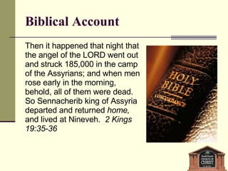 Biblical Account Then it happened that night that the angel of the LORD went out and struck 185,000 in the camp of the Assyrians; and when men rose early in the morning, behold, all of them were dead. So Sennacherib king of Assyria departed and returned  home,  and lived at Nineveh.  2 Kings 19:35-36 