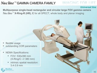 Nucline ™  GAMMA CAMERA FAMILY  Multipurpose single-head rectangular and circular large FOV  gamma camera Nucline ™   X-Ring-R (HR), C  for all SPECT, whole body and planar imaging Universal line flexible usage outstanding COR parameters  NEMA Specifications: FOV: 530x390 mm (X-Ring/C:    380 mm) intrinsic spatial resolution: 3.4 - 3.9 mm 