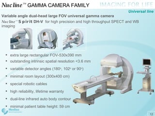 Nucline ™   GAMMA CAMERA FAMILY  Variable angle dual-head large FOV universal gamma camera   Nucline ™   Spirit   DH-V  for high precision and high throughput  SPECT  and  WB  imaging Universal line extra large rectangular FOV - 530x390 mm outstanding intrinsic spatial resolution <3.6 mm variable detector angles (180 o , 102 o  or 90 o ) minimal room layout (300x400 cm) special robotic cables high reliability, lifetime warranty dual-line infrared auto body contour minimal patient table height: 59 cm 