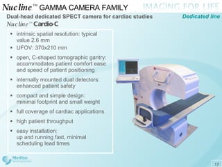 Nucline ™   GAMMA CAMERA FAMILY  Dual-head dedicated  SPECT  camera for cardiac studies Nucline ™   Cardio-C Dedicated line intrinsic spatial resolution: typical value 2.6 mm UFOV: 3 7 0x210   mm open, C-shaped tomographic gantry: accommodates patient comfort ease  and speed of patient positioning internally mounted dual detectors: enhanced patient safety compact and simple design: minimal footprint and small weight full coverage of cardiac applications high patient throughput easy installation: up and running fast, minimal scheduling lead times   